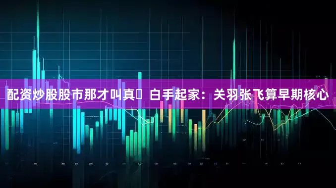 配资炒股股市那才叫真・白手起家：关羽张飞算早期核心