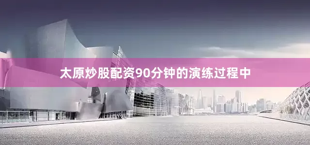 太原炒股配资90分钟的演练过程中