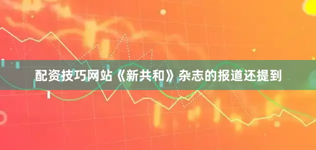 配资技巧网站《新共和》杂志的报道还提到