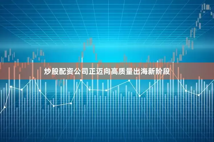 炒股配资公司正迈向高质量出海新阶段