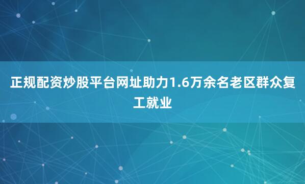 正规配资炒股平台网址助力1.6万余名老区群众复工就业