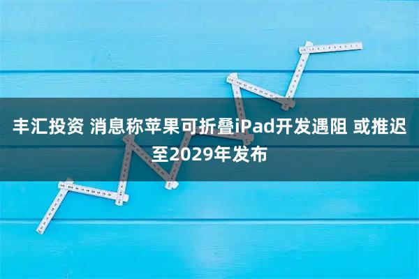 丰汇投资 消息称苹果可折叠iPad开发遇阻 或推迟至2029年发布