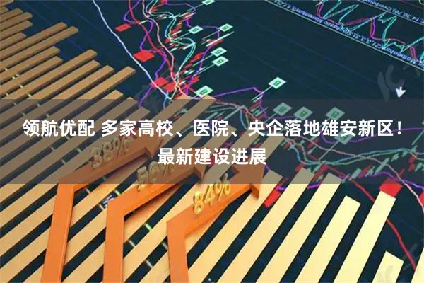 领航优配 多家高校、医院、央企落地雄安新区！最新建设进展