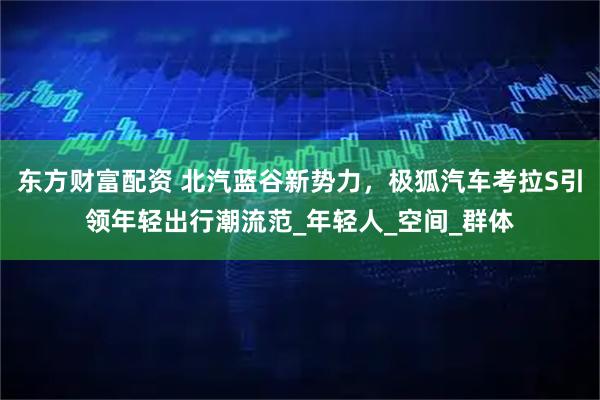 东方财富配资 北汽蓝谷新势力，极狐汽车考拉S引领年轻出行潮流范_年轻人_空间_群体