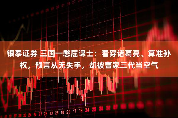 银泰证券 三国一憋屈谋士：看穿诸葛亮、算准孙权，预言从无失手，却被曹家三代当空气