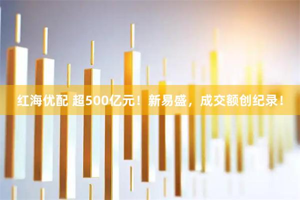 红海优配 超500亿元！新易盛，成交额创纪录！