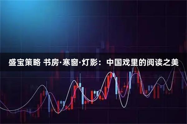 盛宝策略 书房·寒窗·灯影：中国戏里的阅读之美