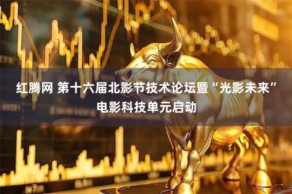 红腾网 第十六届北影节技术论坛暨“光影未来”电影科技单元启动