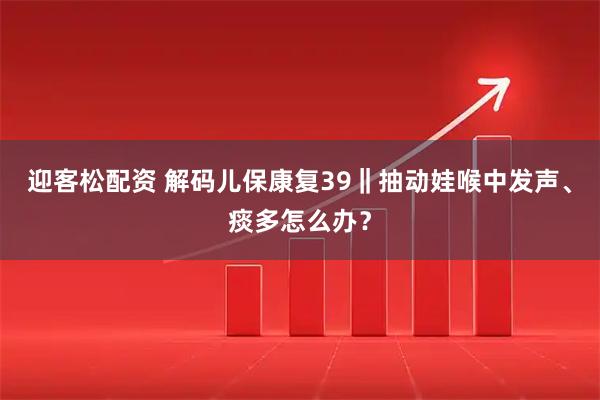 迎客松配资 解码儿保康复39‖抽动娃喉中发声、痰多怎么办？