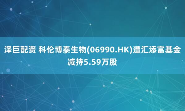 泽巨配资 科伦博泰生物(06990.HK)遭汇添富基金减持5.59万股