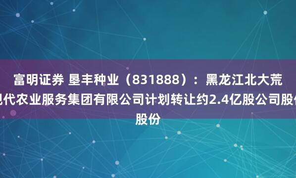 富明证券 垦丰种业（831888）：黑龙江北大荒现代农业服务集团有限公司计划转让约2.4亿股公司股份