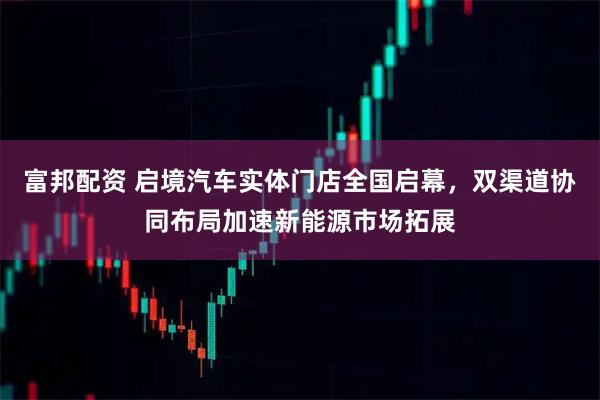 富邦配资 启境汽车实体门店全国启幕，双渠道协同布局加速新能源市场拓展