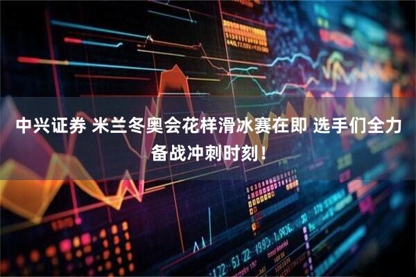 中兴证券 米兰冬奥会花样滑冰赛在即 选手们全力备战冲刺时刻！