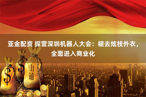 亚金配资 探营深圳机器人大会：褪去炫技外衣，全面进入商业化