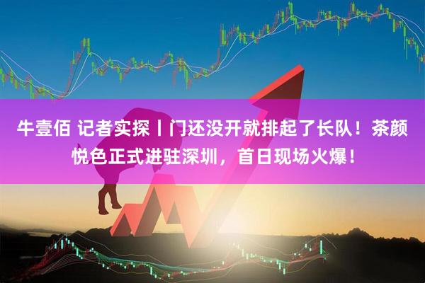 牛壹佰 记者实探丨门还没开就排起了长队！茶颜悦色正式进驻深圳，首日现场火爆！