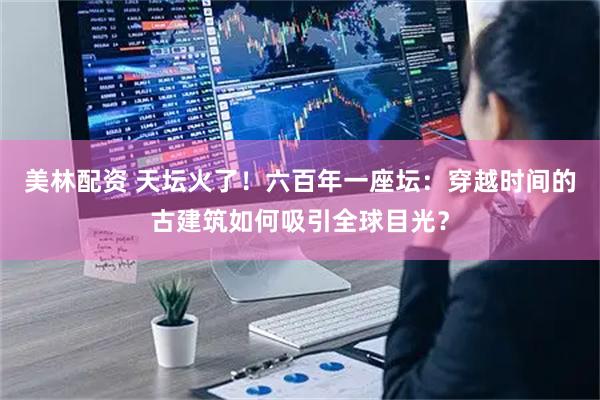美林配资 天坛火了！六百年一座坛：穿越时间的古建筑如何吸引全球目光？