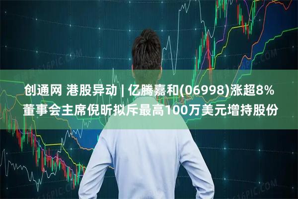 创通网 港股异动 | 亿腾嘉和(06998)涨超8% 董事会主席倪昕拟斥最高100万美元增持股份