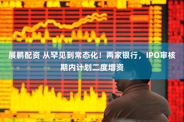 展鹏配资 从罕见到常态化！两家银行，IPO审核期内计划二度增资