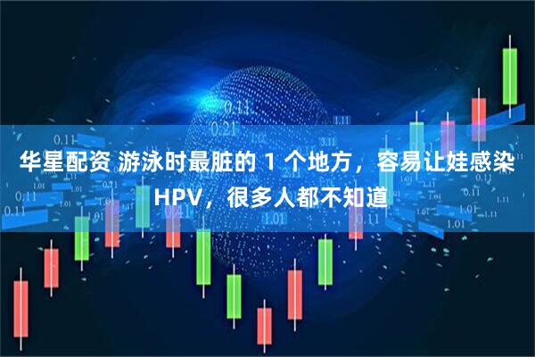 华星配资 游泳时最脏的 1 个地方,容易让娃感染 HPV,很多人都不知道