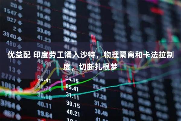 优益配 印度劳工涌入沙特，物理隔离和卡法拉制度，切断扎根梦