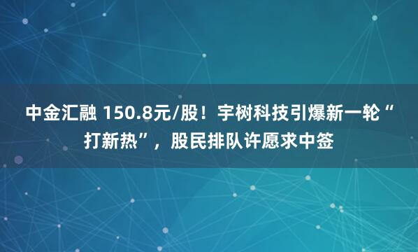 中金汇融 150.8元/股!宇树科技引爆新一轮“打新热”,股民排队许愿求中签