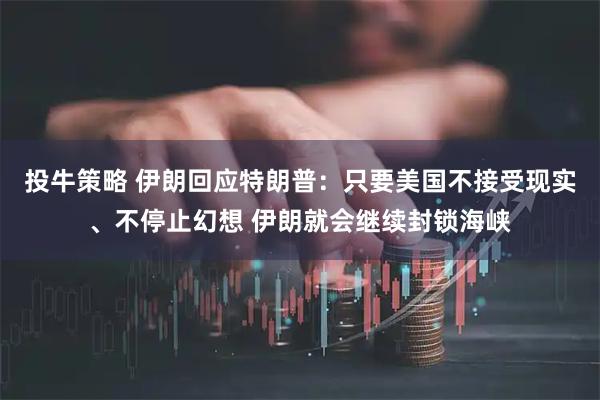 投牛策略 伊朗回应特朗普：只要美国不接受现实、不停止幻想 伊朗就会继续封锁海峡