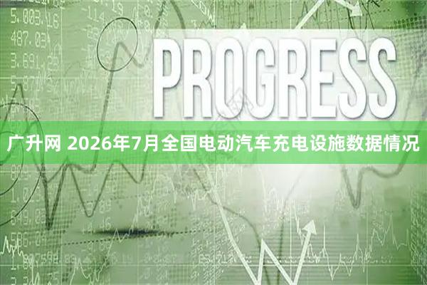 广升网 2026年7月全国电动汽车充电设施数据情况