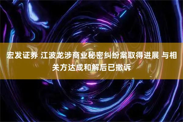 宏发证券 江波龙涉商业秘密纠纷案取得进展 与相关方达成和解后已撤诉