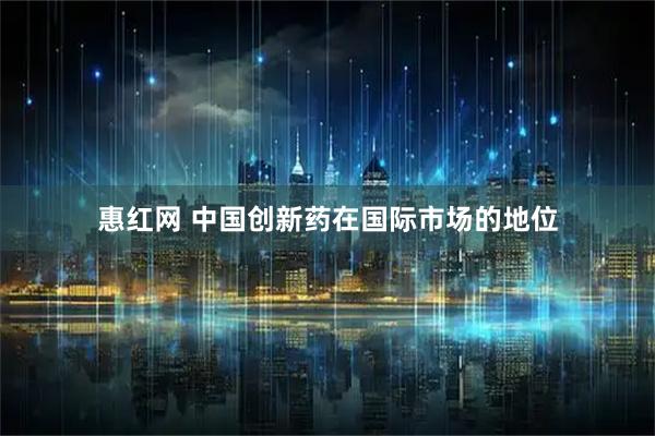 惠红网 中国创新药在国际市场的地位